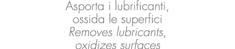 Asporta i lubrificanti, ossida le superfici Removes lubricants, oxidizes surfaces